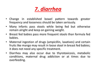 7. diarrhea
• Change in established bowel pattern towards greater
frequency and looseness should be taken seriously.
• Many infants pass stools while being fed but otherwise
remain alright and keep on gaining weight.
• Breast fed babies pass more frequent stools than formula fed
babies.
• Maternal ingestion of drugs (ampicillin, laxatives) and certain
fruits like mango may result in loose stool in breast fed babies;
it does not need any specific treatment.
• Diarrhea may also occur due to thyrotoxicosis, metabolic
conditions, maternal drug addiction or at times due to
overfeeding.
 