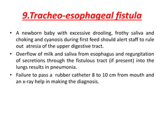 9.Tracheo-esophageal fistula
• A newborn baby with excessive drooling, frothy saliva and
choking and cyanosis during first feed should alert staff to rule
out atresia of the upper digestive tract.
• Overflow of milk and saliva from esophagus and regurgitation
of secretions through the fistulous tract (if present) into the
lungs results in pneumonia.
• Failure to pass a rubber catheter 8 to 10 cm from mouth and
an x-ray help in making the diagnosis.
 
