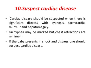 10.Suspect cardiac disease
• Cardiac disease should be suspected when there is
significant distress with cyanosis, tachycardia,
murmur and hepatomegaly.
• Tachypnea may be marked but chest retractions are
minimal.
• If the baby presents in shock and distress one should
suspect cardiac disease.
 