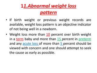 11.Abnormal weight loss
pattern
• If birth weight or previous weight records are
available, weight loss pattern is an objective indicator
of not being well in a newborn.
• Weight loss more than 10 percent over birth weight
in a term baby and more than 15 percent in preterm
and any acute loss of more than 5 percent should be
viewed with concern and one should attempt to seek
the cause as early as possible.
 
