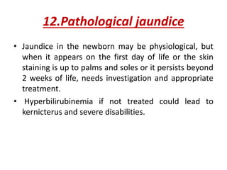 12.Pathological jaundice
• Jaundice in the newborn may be physiological, but
when it appears on the first day of life or the skin
staining is up to palms and soles or it persists beyond
2 weeks of life, needs investigation and appropriate
treatment.
• Hyperbilirubinemia if not treated could lead to
kernicterus and severe disabilities.
 