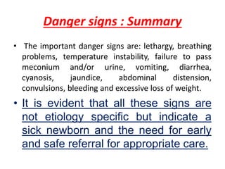 Danger signs : Summary
• The important danger signs are: lethargy, breathing
problems, temperature instability, failure to pass
meconium and/or urine, vomiting, diarrhea,
cyanosis, jaundice, abdominal distension,
convulsions, bleeding and excessive loss of weight.
• It is evident that all these signs are
not etiology specific but indicate a
sick newborn and the need for early
and safe referral for appropriate care.
 