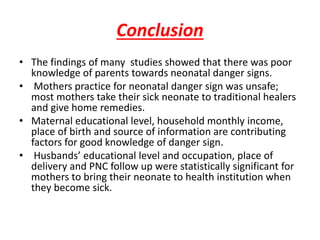 Conclusion
• The findings of many studies showed that there was poor
knowledge of parents towards neonatal danger signs.
• Mothers practice for neonatal danger sign was unsafe;
most mothers take their sick neonate to traditional healers
and give home remedies.
• Maternal educational level, household monthly income,
place of birth and source of information are contributing
factors for good knowledge of danger sign.
• Husbands’ educational level and occupation, place of
delivery and PNC follow up were statistically significant for
mothers to bring their neonate to health institution when
they become sick.
 