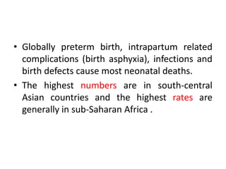 • Globally preterm birth, intrapartum related
complications (birth asphyxia), infections and
birth defects cause most neonatal deaths.
• The highest numbers are in south-central
Asian countries and the highest rates are
generally in sub-Saharan Africa .
 