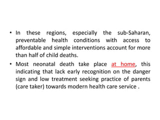 • In these regions, especially the sub-Saharan,
preventable health conditions with access to
affordable and simple interventions account for more
than half of child deaths.
• Most neonatal death take place at home, this
indicating that lack early recognition on the danger
sign and low treatment seeking practice of parents
(care taker) towards modern health care service .
 