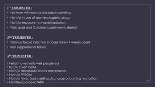10
1ST
TRIMESTER :
• No fever with rash or excessive vomiting.
• No h/o intake of any teratogenic drugs
• No h/o exposure to x-rays/irradiation
• Folic acid and Calcium supplements started
2ND
TRIMESTER :
• Tetanus toxoid injection 2 doses taken 4 weeks apart
• Iron supplements taken
3RD
TRIMESTER :
• Fetal movements well perceived
• K/c/o Overt GDM
• No h/o decreased foetal movements
• No h/o PPROM
• No h/o fever, foul smelling discharge or burning micturition
• No PIH/eclampsia/APH
 