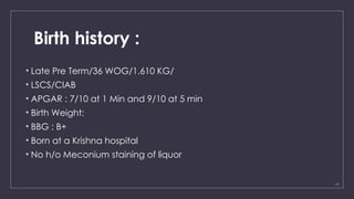 11
Birth history :
• Late Pre Term/36 WOG/1.610 KG/
• LSCS/CIAB
• APGAR : 7/10 at 1 Min and 9/10 at 5 min
• Birth Weight:
• BBG : B+
• Born at a Krishna hospital
• No h/o Meconium staining of liquor
 