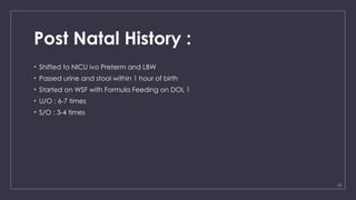 12
Post Natal History :
• Shifted to NICU ivo Preterm and LBW
• Passed urine and stool within 1 hour of birth
• Started on WSF with Formula Feeding on DOL 1
• U/O : 6-7 times
• S/O : 3-4 times
 