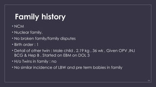 14
Family history
• NCM
• Nuclear family.
• No broken family/family disputes
• Birth order : 1
• Detail of other twin : Male child , 2.19 kg , 36 wk , Given OPV ,INJ
BCG & Hep B , Started on EBM on DOL 3
• H/o Twins in family : no
• No similar incidence of LBW and pre term babies in family
 