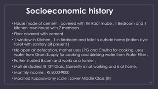 16
Socioeconomic history
• House made of cement , covered with Tin Roof made . 1 Bedroom and 1
kitchen, own house with 7 members
• Floor covered with cement
• 1 window in Kitchen , 1 in Bedroom and toilet is outside home (Indian style
toilet with sanitary pit present )
• No open air defecation, mother uses LPG and Chulha for cooking, uses
water from Gram Supply for cooking and drinking water from Water Filter .
• Father studied B.com and works as a farmer .
• Mother studied till 12th
Class. Currently is not working and is at home.
• Monthly income : Rs 8000-9000
• Modified Kuppuswamy scale : Lower Middle Class (III)
 