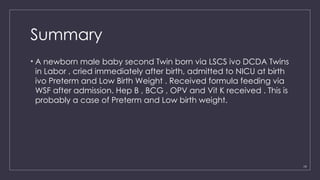 19
Summary
• A newborn male baby second Twin born via LSCS ivo DCDA Twins
in Labor , cried immediately after birth, admitted to NICU at birth
ivo Preterm and Low Birth Weight . Received formula feeding via
WSF after admission. Hep B , BCG , OPV and Vit K received . This is
probably a case of Preterm and Low birth weight.
 