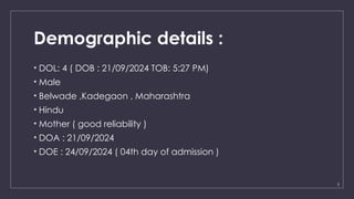 2
Demographic details :
• DOL: 4 ( DOB : 21/09/2024 TOB: 5:27 PM)
• Male
• Belwade ,Kadegaon , Maharashtra
• Hindu
• Mother ( good reliability )
• DOA : 21/09/2024
• DOE : 24/09/2024 ( 04th day of admission )
 