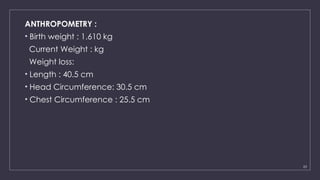 23
ANTHROPOMETRY :
• Birth weight : 1.610 kg
Current Weight : kg
Weight loss:
• Length : 40.5 cm
• Head Circumference: 30.5 cm
• Chest Circumference : 25.5 cm
 