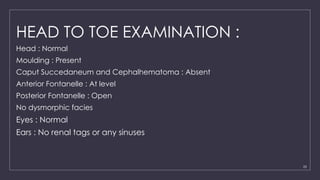 25
HEAD TO TOE EXAMINATION :
Head : Normal
Moulding : Present
Caput Succedaneum and Cephalhematoma : Absent
Anterior Fontanelle : At level
Posterior Fontanelle : Open
No dysmorphic facies
Eyes : Normal
Ears : No renal tags or any sinuses
 