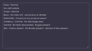 26
Nose : Normal
No cleft palate
Chest : Normal
Back : No hairy tuft , sacral sinus or dimple
Extremities : Polydactyl and syndactyl absent
Umbilicus : Central , No discharge seen
Genital : B/l testis descended . Rugae present
Skin : Icterus absent , No Bruises present , dryness of skin present.
 