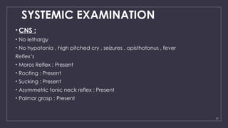 27
SYSTEMIC EXAMINATION
• CNS :
• No lethargy
• No hypotonia , high pitched cry , seizures , opisthotonus , fever
Reflex’s
• Moros Reflex : Present
• Rooting : Present
• Sucking : Present
• Asymmetric tonic neck reflex : Present
• Palmar grasp : Present
 