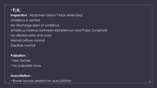 28
• P/A:
Inspection : Abdomen doesn’t look distended
Umbilicus is central
No discharge seen at umbilicus
Umbilicus midway between Xiphisternum and Pubic Symphysis
No dilated veins and scars
Hernial orifices normal
Genitals normal
Palpation :
• Non Tender
• No palpable mass
Auscultation :
• Bowel sounds present on auscultation
 