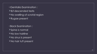 29
oGenitalia Examination :
B/l descended testis
No swelling of scrotal region
Rugae present
oBack Examination :
Spine is normal
No low hairline
No sinus is present
No hair tuft present
 