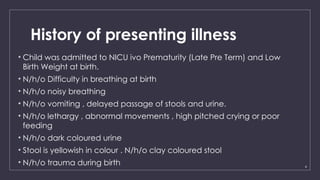 4
History of presenting illness
• Child was admitted to NICU ivo Prematurity (Late Pre Term) and Low
Birth Weight at birth.
• N/h/o Difficulty in breathing at birth
• N/h/o noisy breathing
• N/h/o vomiting , delayed passage of stools and urine.
• N/h/o lethargy , abnormal movements , high pitched crying or poor
feeding
• N/h/o dark coloured urine
• Stool is yellowish in colour . N/h/o clay coloured stool
• N/h/o trauma during birth
 