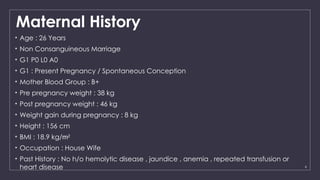 6
Maternal History
• Age : 26 Years
• Non Consanguineous Marriage
• G1 P0 L0 A0
• G1 : Present Pregnancy / Spontaneous Conception
• Mother Blood Group : B+
• Pre pregnancy weight : 38 kg
• Post pregnancy weight : 46 kg
• Weight gain during pregnancy : 8 kg
• Height : 156 cm
• BMI : 18.9 kg/m2
• Occupation : House Wife
• Past History : No h/o hemolytic disease , jaundice , anemia , repeated transfusion or
heart disease
 