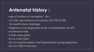 8
Antenatal history :
• Age of mother at conception : 26 y
• 1st child, spontaneous conception (G1 P0 L0 A0)
• 10 month since marriage
• Pregnancy was diagnosed at 2M of amenorrhea via UPT.
• 4 Antenatal Visits
• 4 USGs were done
• K/c/o overt GDM
• No h/o hypothyroidism and hypertension during pregnancy
• No h/o TORCH Infection
 