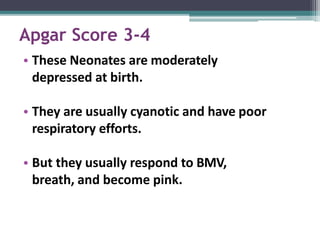 Apgar Score 3-4
• These Neonates are moderately
depressed at birth.
• They are usually cyanotic and have poor
respiratory efforts.
• But they usually respond to BMV,
breath, and become pink.
 
