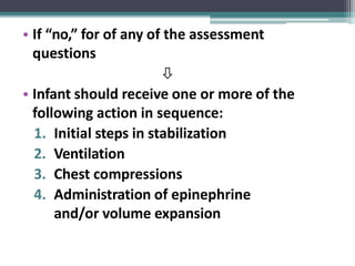 • If “no,” for of any of the assessment
questions

• Infant should receive one or more of the
following action in sequence:
1. Initial steps in stabilization
2. Ventilation
3. Chest compressions
4. Administration of epinephrine
and/or volume expansion
 