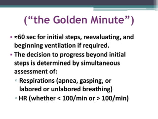 (“the Golden Minute”)
• ≈60 sec for initial steps, reevaluating, and
beginning ventilation if required.
• The decision to progress beyond initial
steps is determined by simultaneous
assessment of:
▫ Respirations (apnea, gasping, or
labored or unlabored breathing)
▫ HR (whether < 100/min or > 100/min)
 