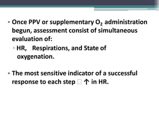 • Once PPV or supplementary O2 administration
begun, assessment consist of simultaneous
evaluation of:
▫ HR, Respirations, and State of
oxygenation.
• The most sensitive indicator of a successful
response to each step 🢡 ↑ in HR.
 