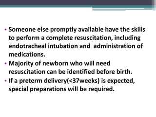 • Someone else promptly available have the skills
to perform a complete resuscitation, including
endotracheal intubation and administration of
medications.
• Majority of newborn who will need
resuscitation can be identified before birth.
• If a preterm delivery(<37weeks) is expected,
special preparations will be required.
 