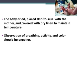 • The baby dried, placed skin-to-skin with the
mother, and covered with dry linen to maintain
temperature.
• Observation of breathing, activity, and color
should be ongoing.
 