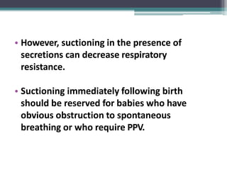 • However, suctioning in the presence of
secretions can decrease respiratory
resistance.
• Suctioning immediately following birth
should be reserved for babies who have
obvious obstruction to spontaneous
breathing or who require PPV.
 