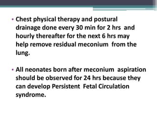 • Chest physical therapy and postural
drainage done every 30 min for 2 hrs and
hourly thereafter for the next 6 hrs may
help remove residual meconium from the
lung.
• All neonates born after meconium aspiration
should be observed for 24 hrs because they
can develop Persistent Fetal Circulation
syndrome.
 