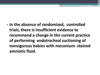 • In the absence of randomized, controlled
trials, there is insufficient evidence to
recommend a change in the current practice
of performing endotracheal suctioning of
nonvigorous babies with meconium- stained
amniotic fluid.
 