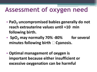 Assessment of oxygen need
• PaO2 uncompromised babies generally do not
reach extrauterine values until ≈10 min
following birth.
• SpO2 may normally 70% -80% for several
minutes following birth 🢡 Cyanosis.
• Optimal management of oxygen is
important because either insufficient or
excessive oxygenation can be harmful
 