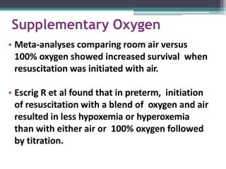 Supplementary Oxygen
• Meta-analyses comparing room air versus
100% oxygen showed increased survival when
resuscitation was initiated with air.
• Escrig R et al found that in preterm, initiation
of resuscitation with a blend of oxygen and air
resulted in less hypoxemia or hyperoxemia
than with either air or 100% oxygen followed
by titration.
 