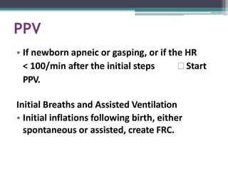 PPV
• If newborn apneic or gasping, or if the HR
< 100/min after the initial steps 🢡 Start
PPV.
Initial Breaths and Assisted Ventilation
• Initial inflations following birth, either
spontaneous or assisted, create FRC.
 