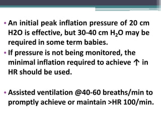 • An initial peak inflation pressure of 20 cm
H2O is effective, but 30-40 cm H2O may be
required in some term babies.
• If pressure is not being monitored, the
minimal inflation required to achieve ↑ in
HR should be used.
• Assisted ventilation @40-60 breaths/min to
promptly achieve or maintain >HR 100/min.
 