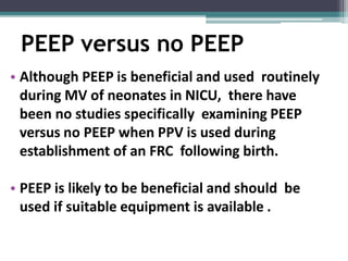 PEEP versus no PEEP
• Although PEEP is beneficial and used routinely
during MV of neonates in NICU, there have
been no studies specifically examining PEEP
versus no PEEP when PPV is used during
establishment of an FRC following birth.
• PEEP is likely to be beneficial and should be
used if suitable equipment is available .
 