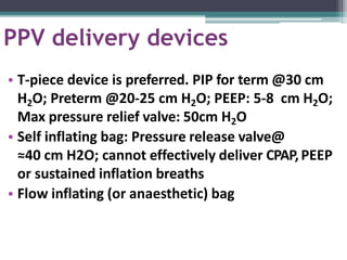 PPV delivery devices
• T-piece device is preferred. PIP for term @30 cm
H2O; Preterm @20-25 cm H2O; PEEP: 5-8 cm H2O;
Max pressure relief valve: 50cm H2O
• Self inflating bag: Pressure release valve@
≈40 cm H2O; cannot effectively deliver CPAP,PEEP
or sustained inflation breaths
• Flow inflating (or anaesthetic) bag
 