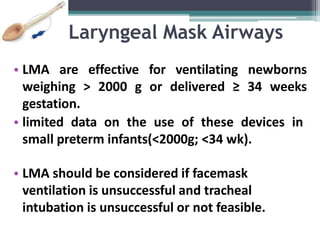 Laryngeal Mask Airways
• LMA are effective for ventilating newborns
weighing > 2000 g or delivered ≥ 34 weeks
gestation.
• limited data on the use of these devices in
small preterm infants(<2000g; <34 wk).
• LMA should be considered if facemask
ventilation is unsuccessful and tracheal
intubation is unsuccessful or not feasible.
 
