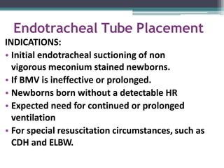 Endotracheal Tube Placement
INDICATIONS:
• Initial endotracheal suctioning of non
vigorous meconium stained newborns.
• If BMV is ineffective or prolonged.
• Newborns born without a detectable HR
• Expected need for continued or prolonged
ventilation
• For special resuscitation circumstances, such as
CDH and ELBW.
 