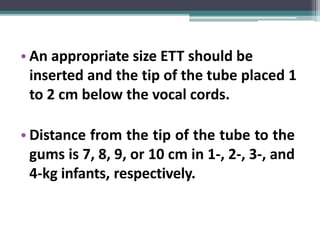 • An appropriate size ETT should be
inserted and the tip of the tube placed 1
to 2 cm below the vocal cords.
• Distance from the tip of the tube to the
gums is 7, 8, 9, or 10 cm in 1-, 2-, 3-, and
4-kg infants, respectively.
 