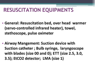 RESUSCITATION EQUIPMENTS
• General: Resuscitation bed, over head warmer
(servo-controlled infrared heater), towel,
stethoscope, pulse oximeter
• Airway Mangement: Suction device with
Suction catheter ; Bulb syringe, laryngoscope
with blades (size 00 and 0); ETT (size 2.5, 3.0,
3.5); EtCO2 detector; LMA (size 1)
 