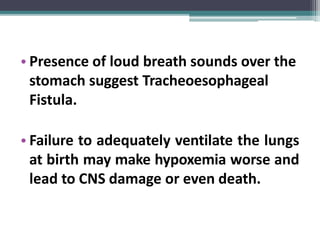• Presence of loud breath sounds over the
stomach suggest Tracheoesophageal
Fistula.
• Failure to adequately ventilate the lungs
at birth may make hypoxemia worse and
lead to CNS damage or even death.
 