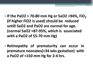 • If the PaO2 > 70-80 mm Hg or SaO2 >94%, FiO2
(if higher FiO2 is used) should be reduced
untill SaO2 and PaO2 are normal for age.
(normal SaO2 ≈87-95%, which is associated
with a PaO2 of 55-70 mm Hg)
• Retinopathy of prematurity can occur in
premature neonates(<34 wks gestation) with
a PaO2 of ≈150 mm Hg for 2-4 hrs.
 