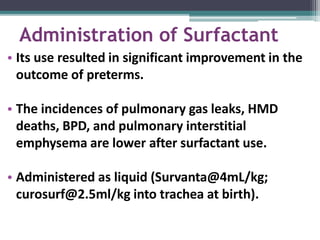 Administration of Surfactant
• Its use resulted in significant improvement in the
outcome of preterms.
• The incidences of pulmonary gas leaks, HMD
deaths, BPD, and pulmonary interstitial
emphysema are lower after surfactant use.
• Administered as liquid (Survanta@4mL/kg;
curosurf@2.5ml/kg into trachea at birth).
 