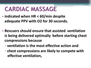 CARDIAC MASSAGE
• indicated when HR < 60/min despite
adequate PPV with O2 for 30 seconds.
• Rescuers should ensure that assisted ventilation
is being delivered optimally before starting chest
compressions because
▫ ventilation is the most effective action and
▫ chest compressions are likely to compete with
effective ventilation,
 