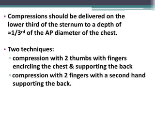 • Compressions should be delivered on the
lower third of the sternum to a depth of
≈1/3rd of the AP diameter of the chest.
• Two techniques:
▫ compression with 2 thumbs with fingers
encircling the chest & supporting the back
▫ compression with 2 fingers with a second hand
supporting the back.
 