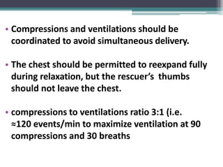• Compressions and ventilations should be
coordinated to avoid simultaneous delivery.
• The chest should be permitted to reexpand fully
during relaxation, but the rescuer’s thumbs
should not leave the chest.
• compressions to ventilations ratio 3:1 (i.e.
≈120 events/min to maximize ventilation at 90
compressions and 30 breaths
 